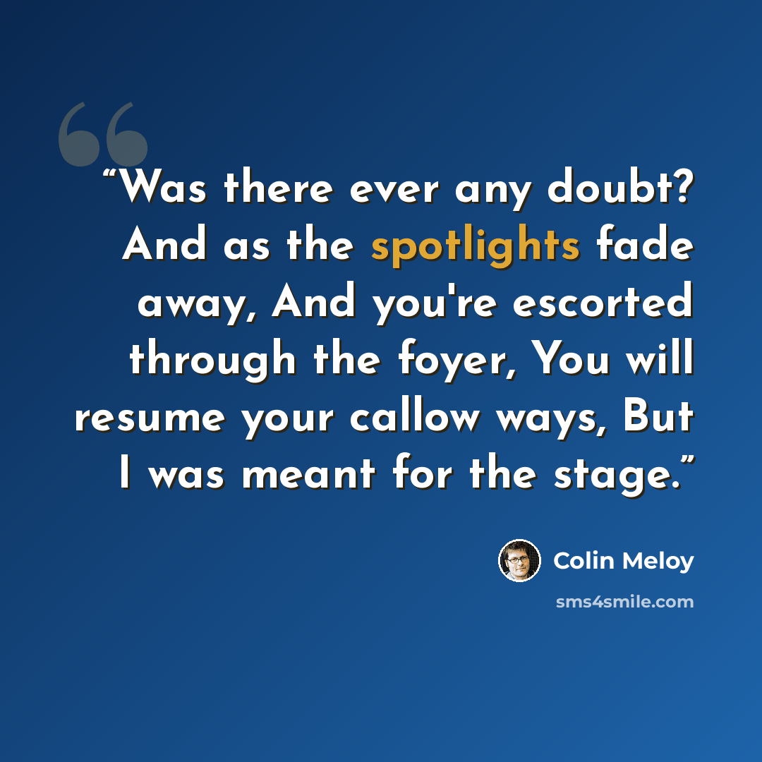 “Was there ever any doubt? And as the spotlights fade away, And you're escorted through the foyer, You will resume your callow ways, But I was meant for the stage.” quote by Colin Meloy