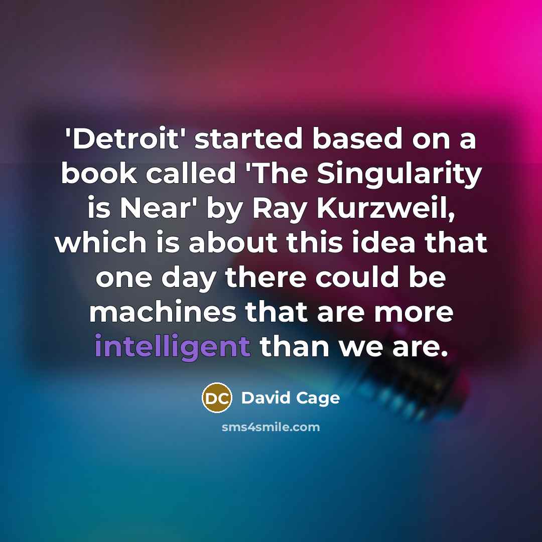 “'Detroit' started based on a book called 'The Singularity is Near' by Ray Kurzweil, which is about this idea that one day there could be machines that are more intelligent than we are.” quote by David Cage