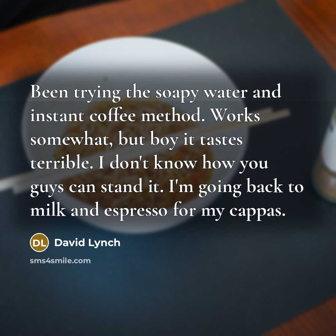 “Been trying the soapy water and instant coffee method. Works somewhat, but boy it tastes terrible. I don't know how you guys can stand it. I'm going back to milk and espresso for my cappas.” quote by David Lynch