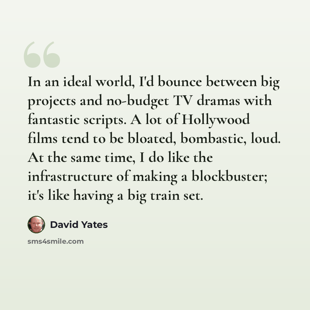 “In an ideal world, I'd bounce between big projects and no-budget TV dramas with fantastic scripts. A lot of Hollywood films tend to be bloated, bombastic, loud. At the same time, I do like the infrastructure of making a blockbuster; it's like having a big train set.” quote by David Yates