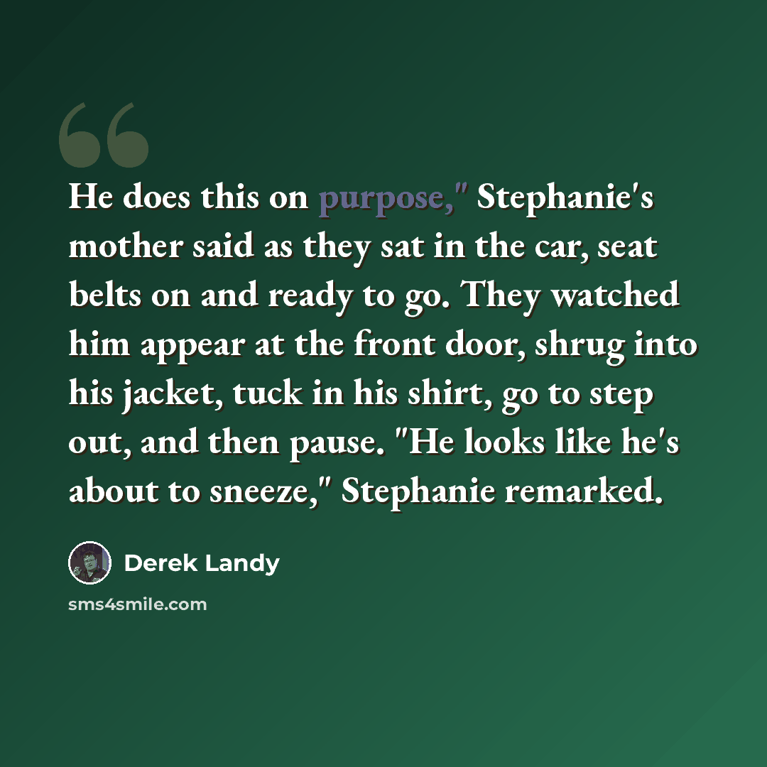 “He does this on purpose," Stephanie's mother said as they sat in the car, seat belts on and ready to go. They watched him appear at the front door, shrug into his jacket, tuck in his shirt, go to step out, and then pause. "He looks like he's about to sneeze," Stephanie remarked.” quote by Derek Landy