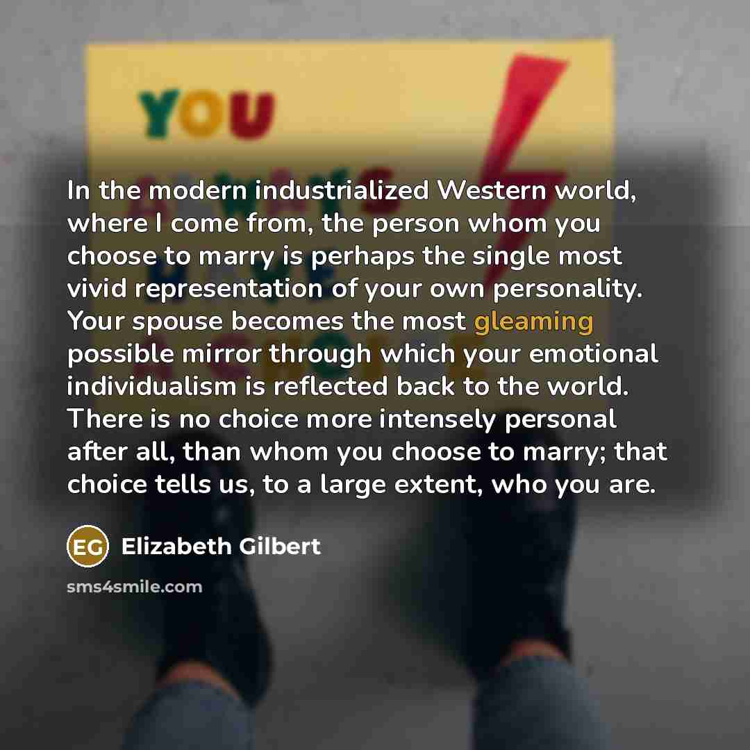 “In the modern industrialized Western world, where I come from, the person whom you choose to marry is perhaps the single most vivid representation of your own personality. Your spouse becomes the most gleaming possible mirror through which your emotional individualism is reflected back to the…” quote by Elizabeth Gilbert