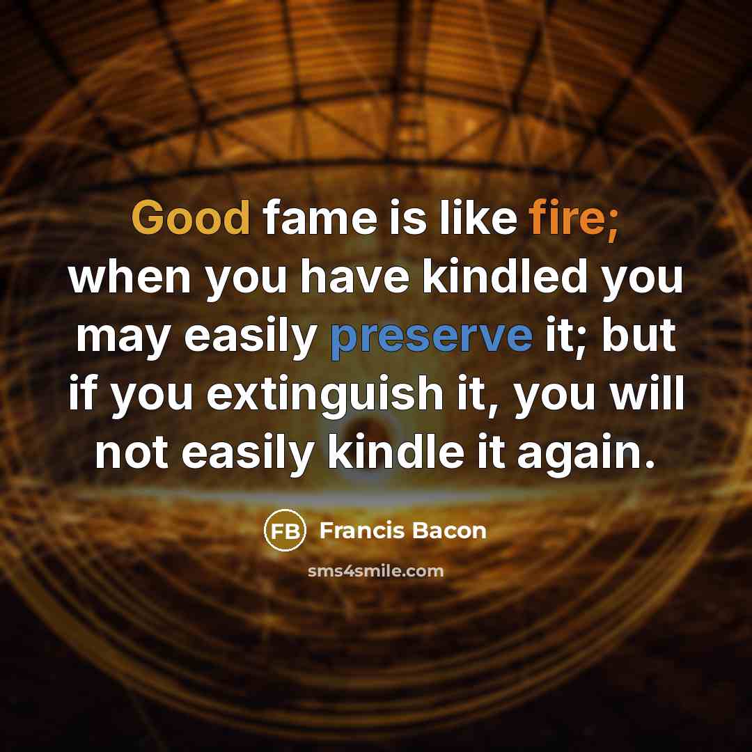 “Good fame is like fire; when you have kindled you may easily preserve it; but if you extinguish it, you will not easily kindle it again.” quote by Francis Bacon