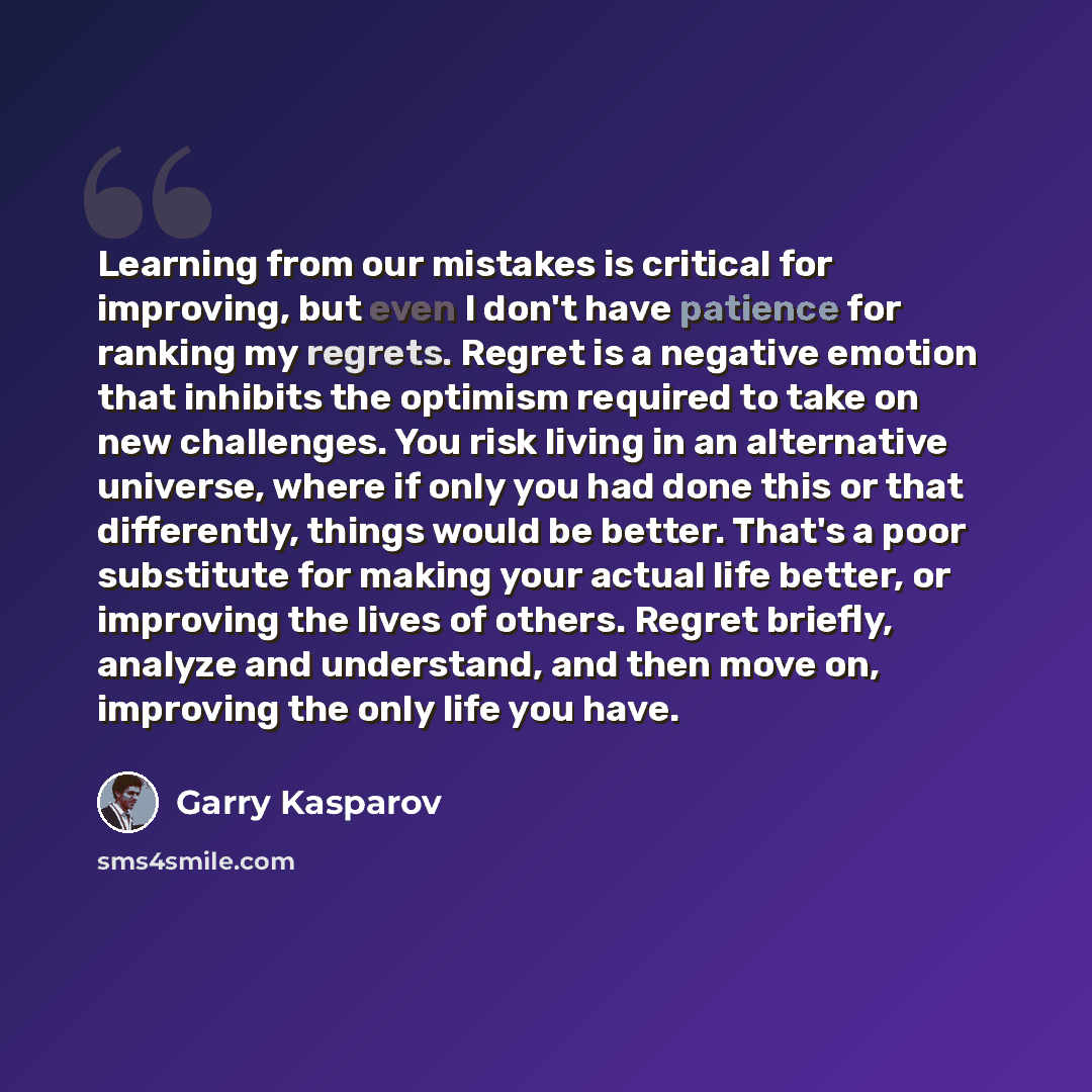 “Learning from our mistakes is critical for improving, but even I don't have patience for ranking my regrets. Regret is a negative emotion that inhibits the optimism required to take on new challenges. You risk living in an alternative universe, where if only you had done this or that differently…” quote by Garry Kasparov
