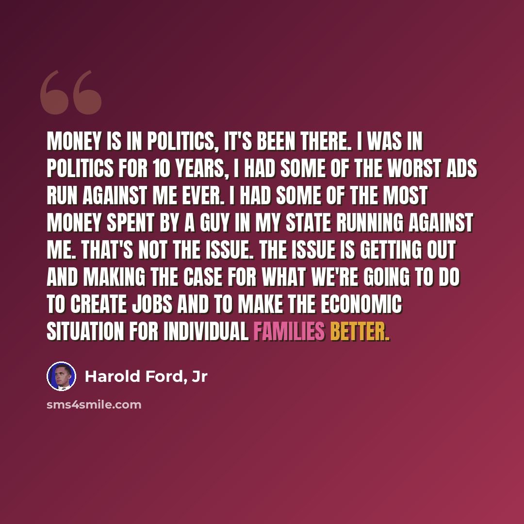 “Money is in politics, it's been there. I was in politics for 10 years, I had some of the worst ads run against me ever. I had some of the most money spent by a guy in my state running against me. That's not the issue. The issue is getting out and making the case for what we're going to do to…” quote by Harold Ford, Jr
