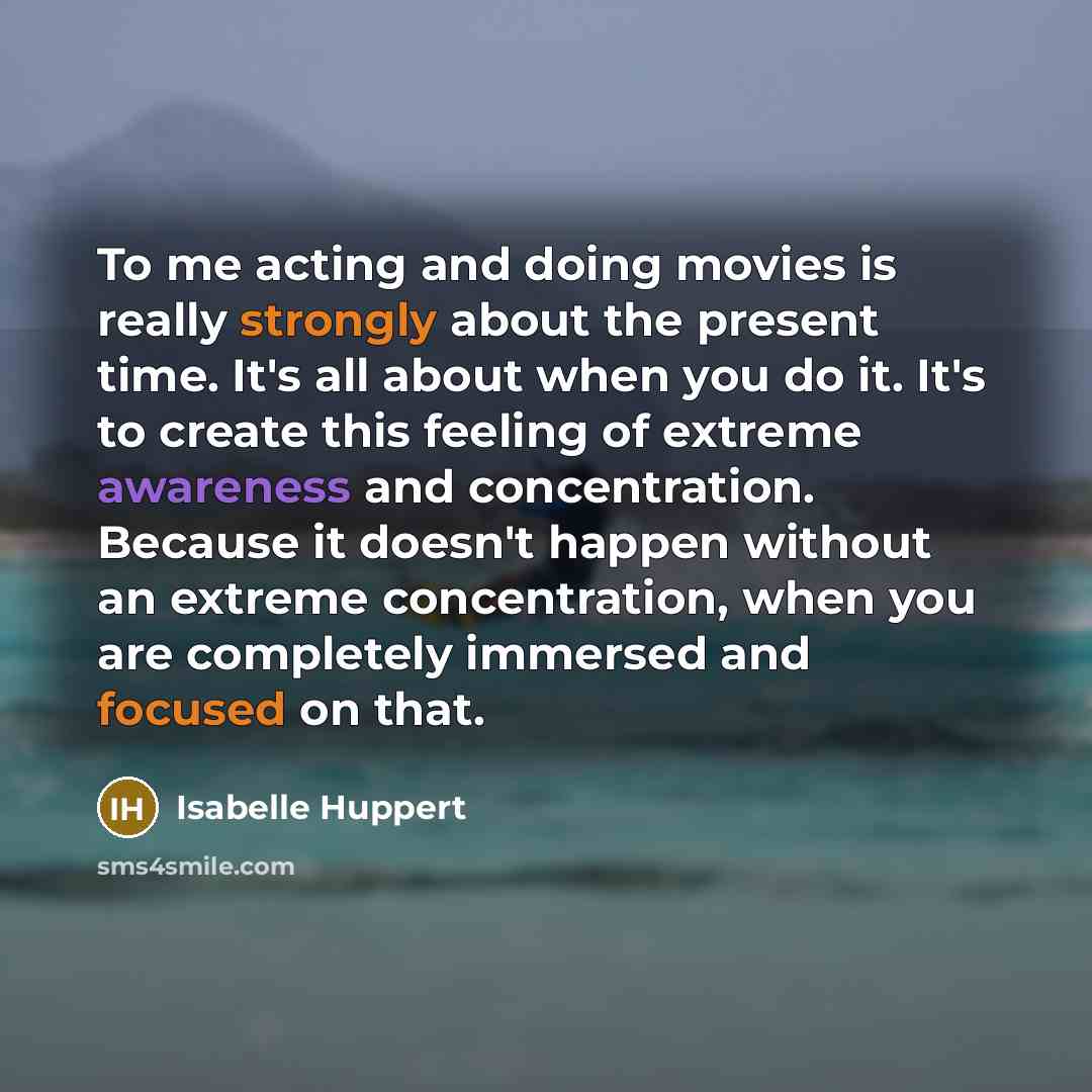 “To me acting and doing movies is really strongly about the present time. It's all about when you do it. It's to create this feeling of extreme awareness and concentration. Because it doesn't happen without an extreme concentration, when you are completely immersed and focused on that.” quote by Isabelle Huppert