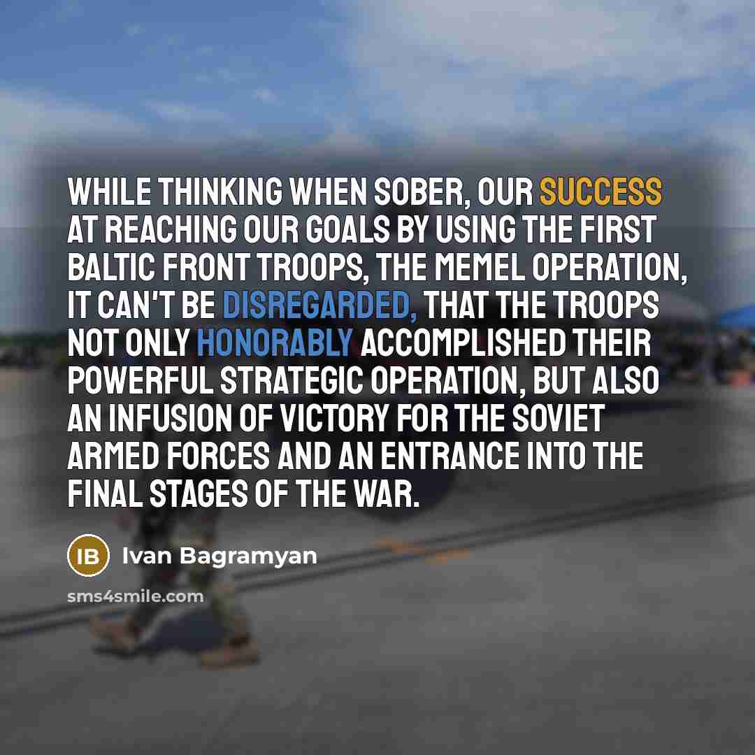 “While thinking when sober, our success at reaching our goals by using the First Baltic Front troops, the Memel operation, it can't be disregarded, that the troops not only honorably accomplished their powerful strategic operation, but also an infusion of victory for the Soviet armed forces and an…” quote by Ivan Bagramyan