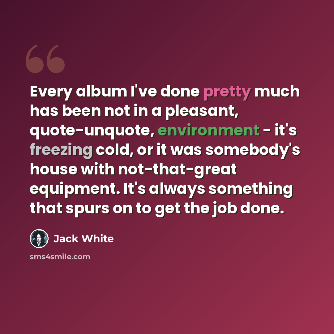 “Every album I've done pretty much has been not in a pleasant, quote-unquote, environment - it's freezing cold, or it was somebody's house with not-that-great equipment. It's always something that spurs on to get the job done.” quote by Jack White