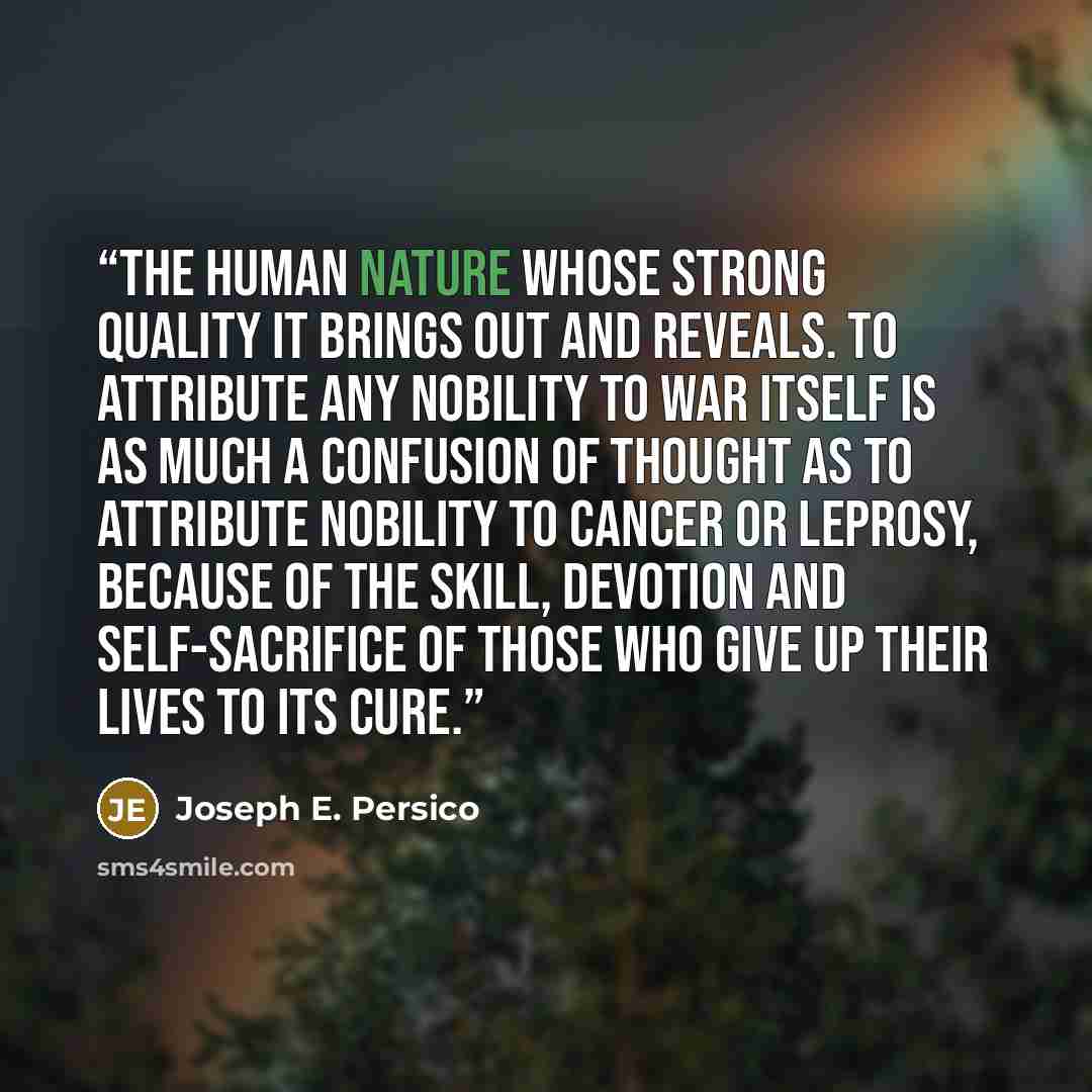 “the human nature whose strong quality it brings out and reveals. To attribute any nobility to war itself is as much a confusion of thought as to attribute nobility to cancer or leprosy, because of the skill, devotion and self-sacrifice of those who give up their lives to its cure.” quote by Joseph E. Persico