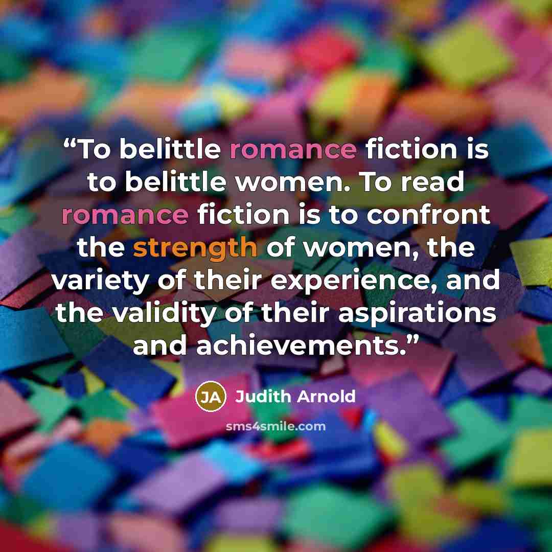 “To belittle romance fiction is to belittle women. To read romance fiction is to confront the strength of women, the variety of their experience, and the validity of their aspirations and achievements.” quote by Judith Arnold