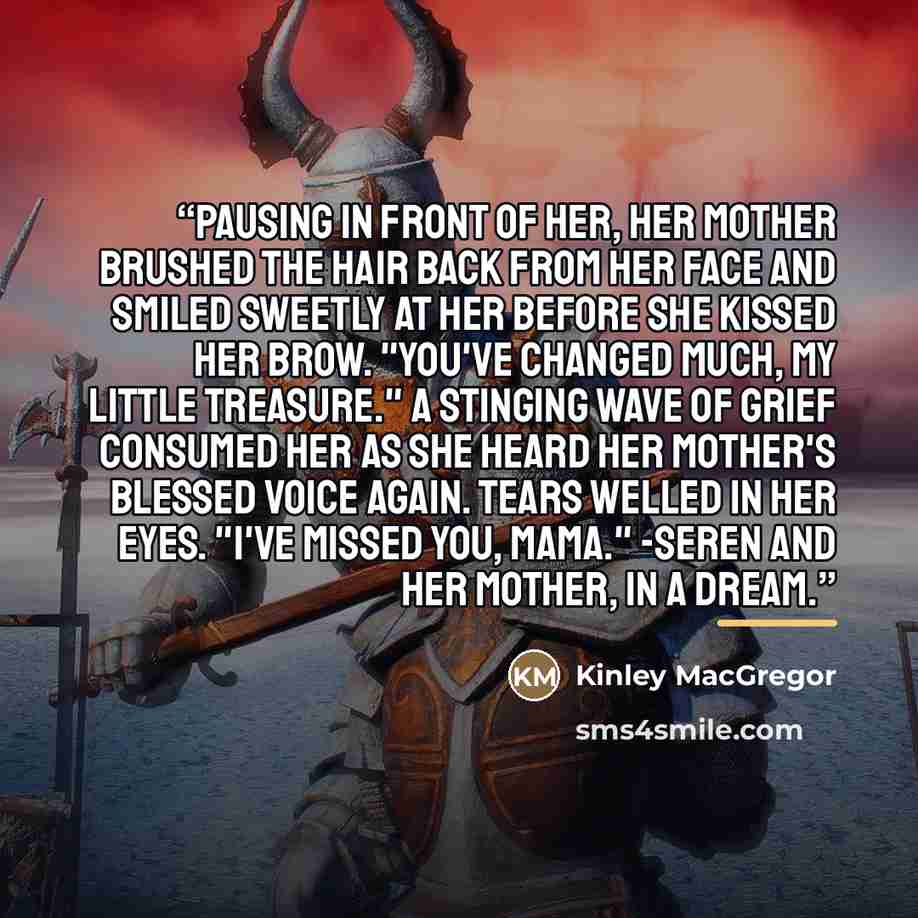 “Pausing in front of her, her mother brushed the hair back from her face and smiled sweetly at her before she kissed her brow. "You've changed much, my little treasure." A stinging wave of grief consumed her as she heard her mother's blessed voice again. Tears welled in her eyes. "I've missed you…” quote by Kinley MacGregor