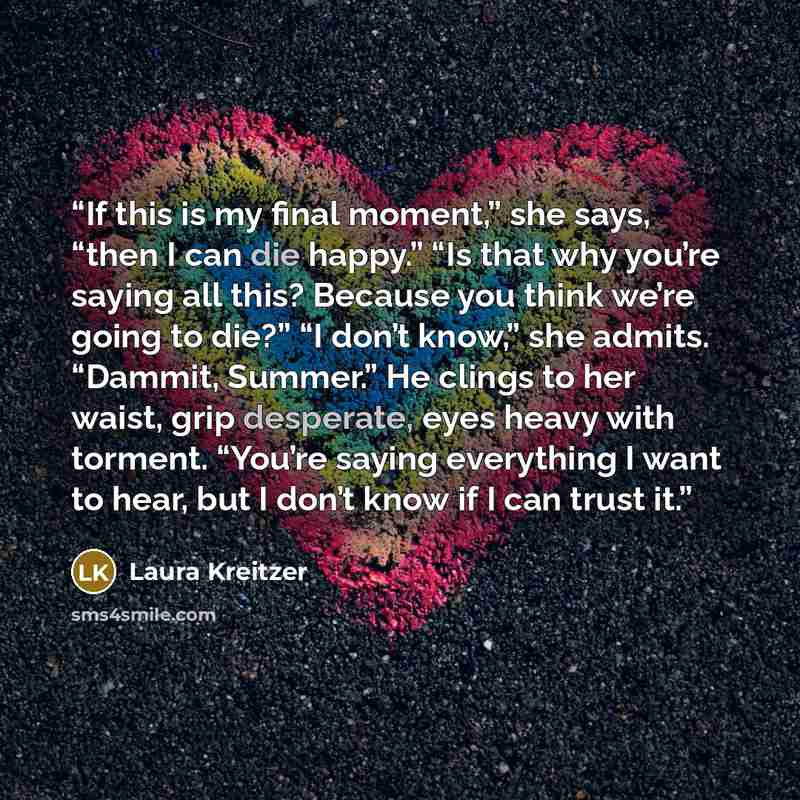 “If this is my final moment,” she says, “then I can die happy.” “Is that why you’re saying all this? Because you think we’re going to die?” “I don’t know,” she admits. “Dammit, Summer.” He clings to her waist, grip desperate, eyes heavy with torment. “You’re saying everything I want to hear, but I…” quote by Laura Kreitzer