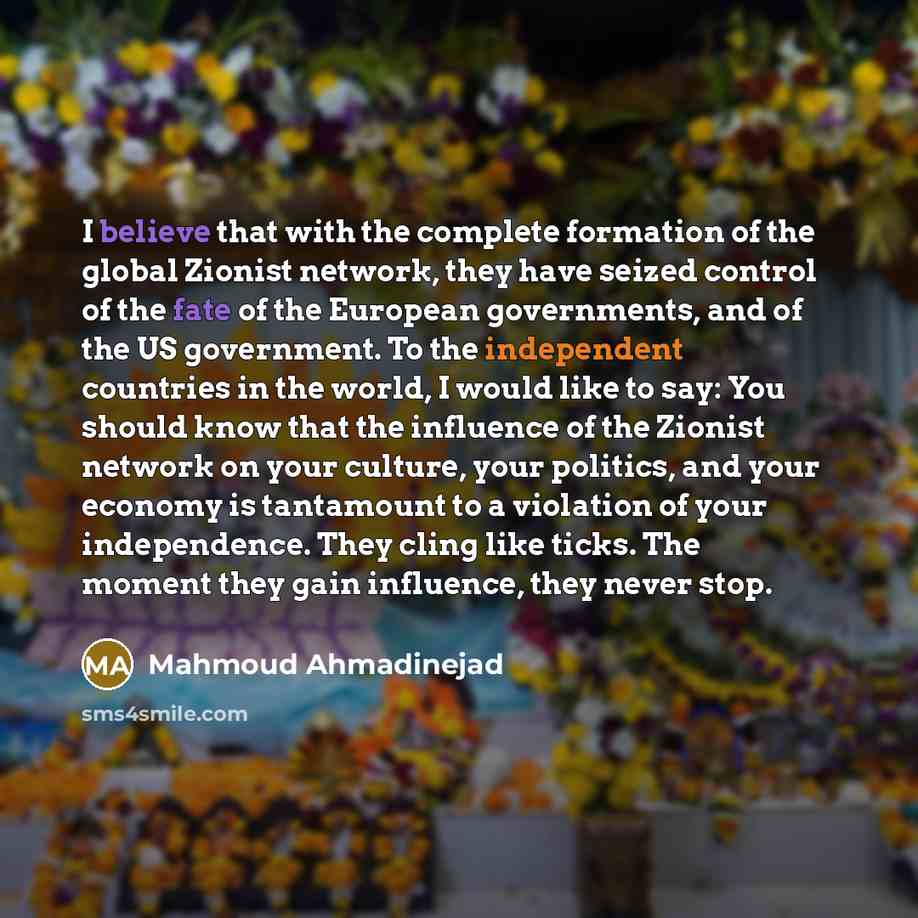“I believe that with the complete formation of the global Zionist network, they have seized control of the fate of the European governments, and of the US government. To the independent countries in the world, I would like to say: You should know that the influence of the Zionist network on your…” quote by Mahmoud Ahmadinejad