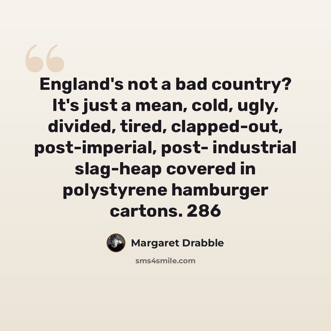 “England's not a bad country? It's just a mean, cold, ugly, divided, tired, clapped-out, post-imperial, post- industrial slag-heap covered in polystyrene hamburger cartons. 286” quote by Margaret Drabble