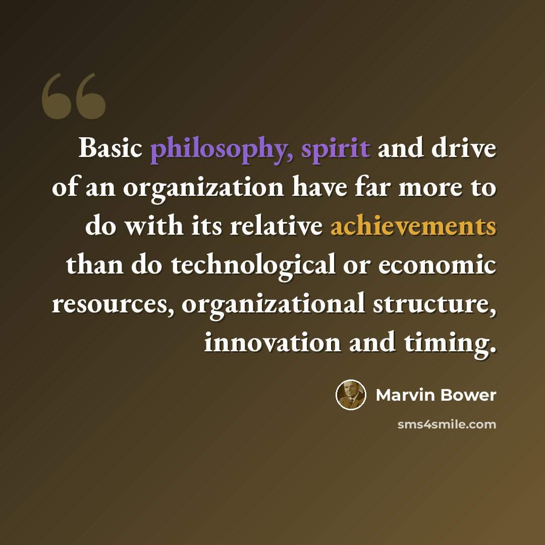 “Basic philosophy, spirit and drive of an organization have far more to do with its relative achievements than do technological or economic resources, organizational structure, innovation and timing.” quote by Marvin Bower