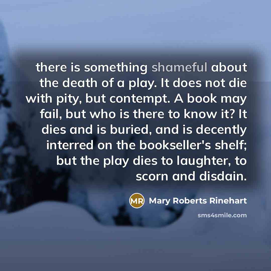 “there is something shameful about the death of a play. It does not die with pity, but contempt. A book may fail, but who is there to know it? It dies and is buried, and is decently interred on the bookseller's shelf; but the play dies to laughter, to scorn and disdain.” quote by Mary Roberts Rinehart