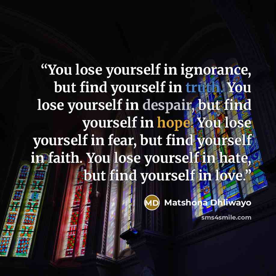 “You lose yourself in ignorance, but find yourself in truth. You lose yourself in despair, but find yourself in hope. You lose yourself in fear, but find yourself in faith. You lose yourself in hate, but find yourself in love.” quote by Matshona Dhliwayo