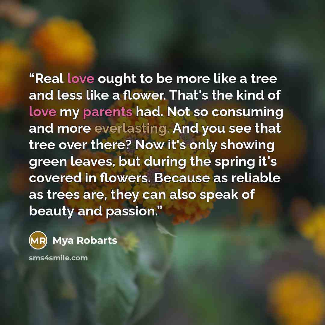 “Real love ought to be more like a tree and less like a flower. That's the kind of love my parents had. Not so consuming and more everlasting. And you see that tree over there? Now it's only showing green leaves, but during the spring it's covered in flowers. Because as reliable as trees are, they…” quote by Mya Robarts