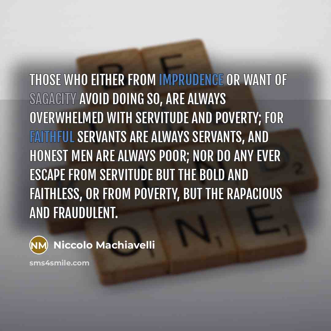 “Those who either from imprudence or want of sagacity avoid doing so, are always overwhelmed with servitude and poverty; for faithful servants are always servants, and honest men are always poor; nor do any ever escape from servitude but the bold and faithless, or from poverty, but the rapacious…” quote by Niccolo Machiavelli