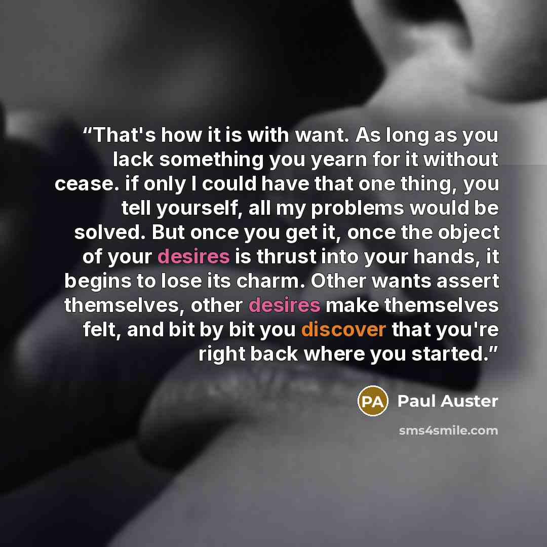 “That's how it is with want. As long as you lack something you yearn for it without cease. if only I could have that one thing, you tell yourself, all my problems would be solved. But once you get it, once the object of your desires is thrust into your hands, it begins to lose its charm. Other…” quote by Paul Auster