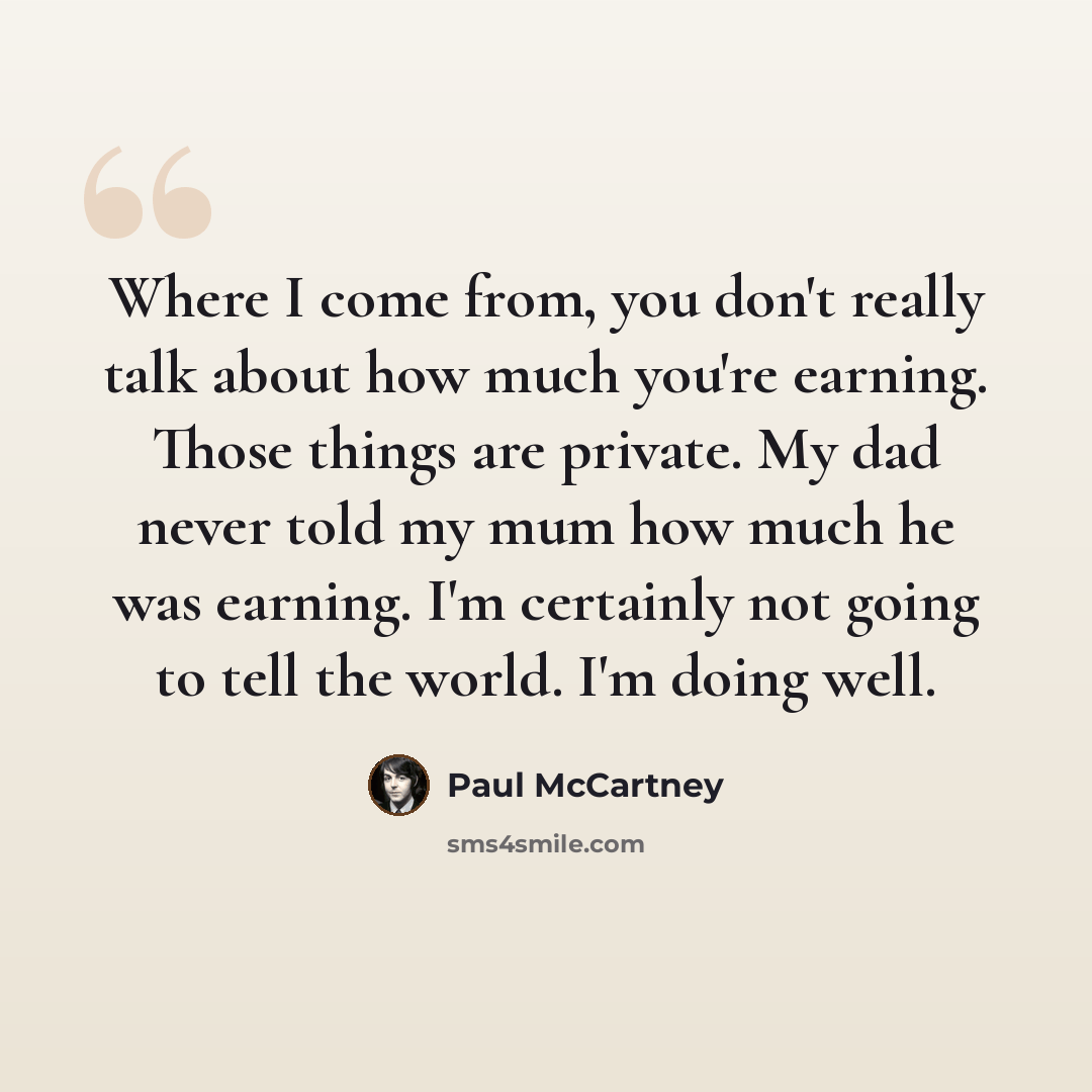 “Where I come from, you don't really talk about how much you're earning. Those things are private. My dad never told my mum how much he was earning. I'm certainly not going to tell the world. I'm doing well.” quote by Paul McCartney