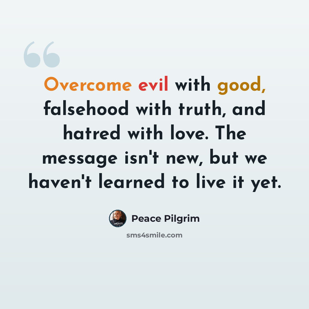 “Overcome evil with good, falsehood with truth, and hatred with love. The message isn't new, but we haven't learned to live it yet.” quote by Peace Pilgrim