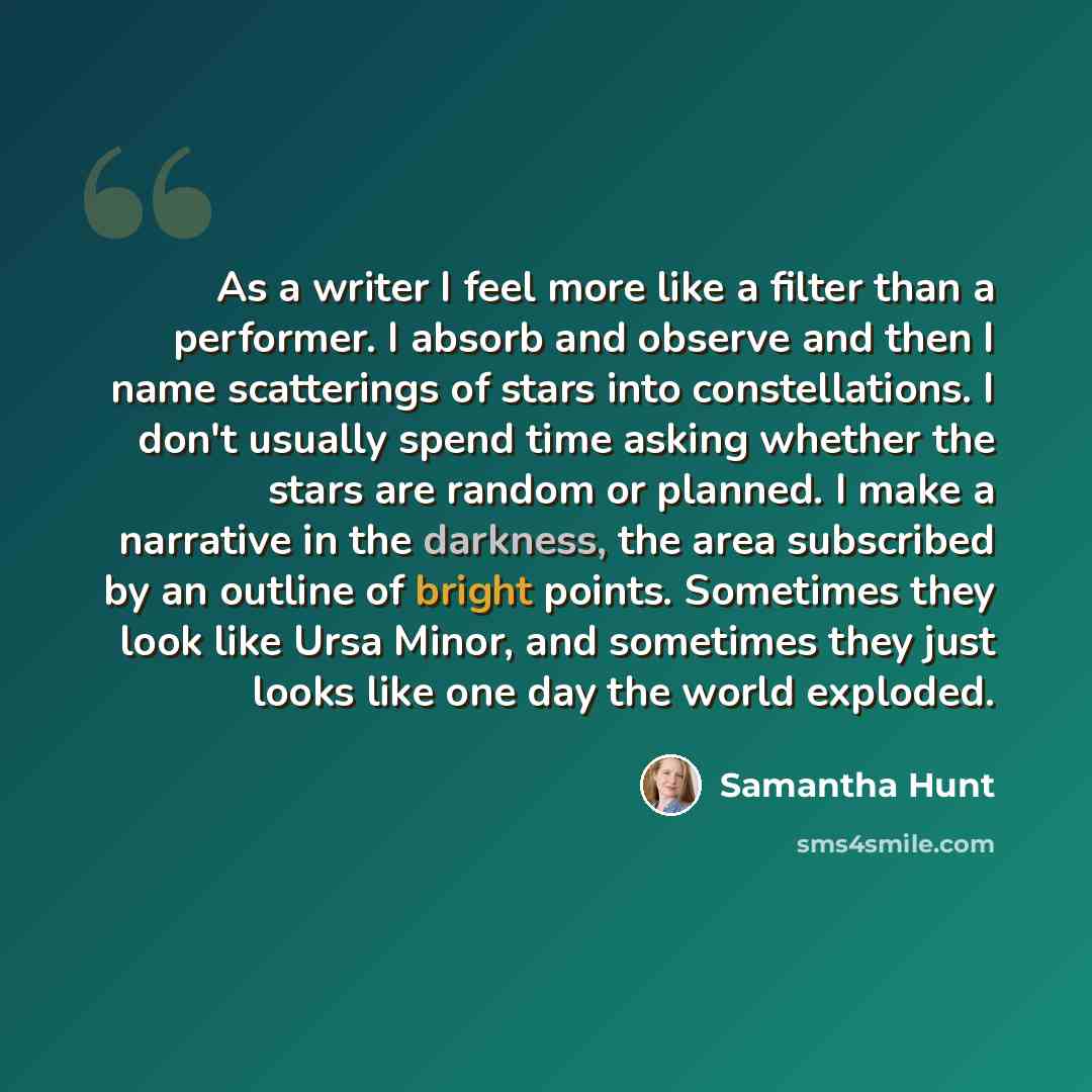 “As a writer I feel more like a filter than a performer. I absorb and observe and then I name scatterings of stars into constellations. I don't usually spend time asking whether the stars are random or planned. I make a narrative in the darkness, the area subscribed by an outline of bright points…” quote by Samantha Hunt