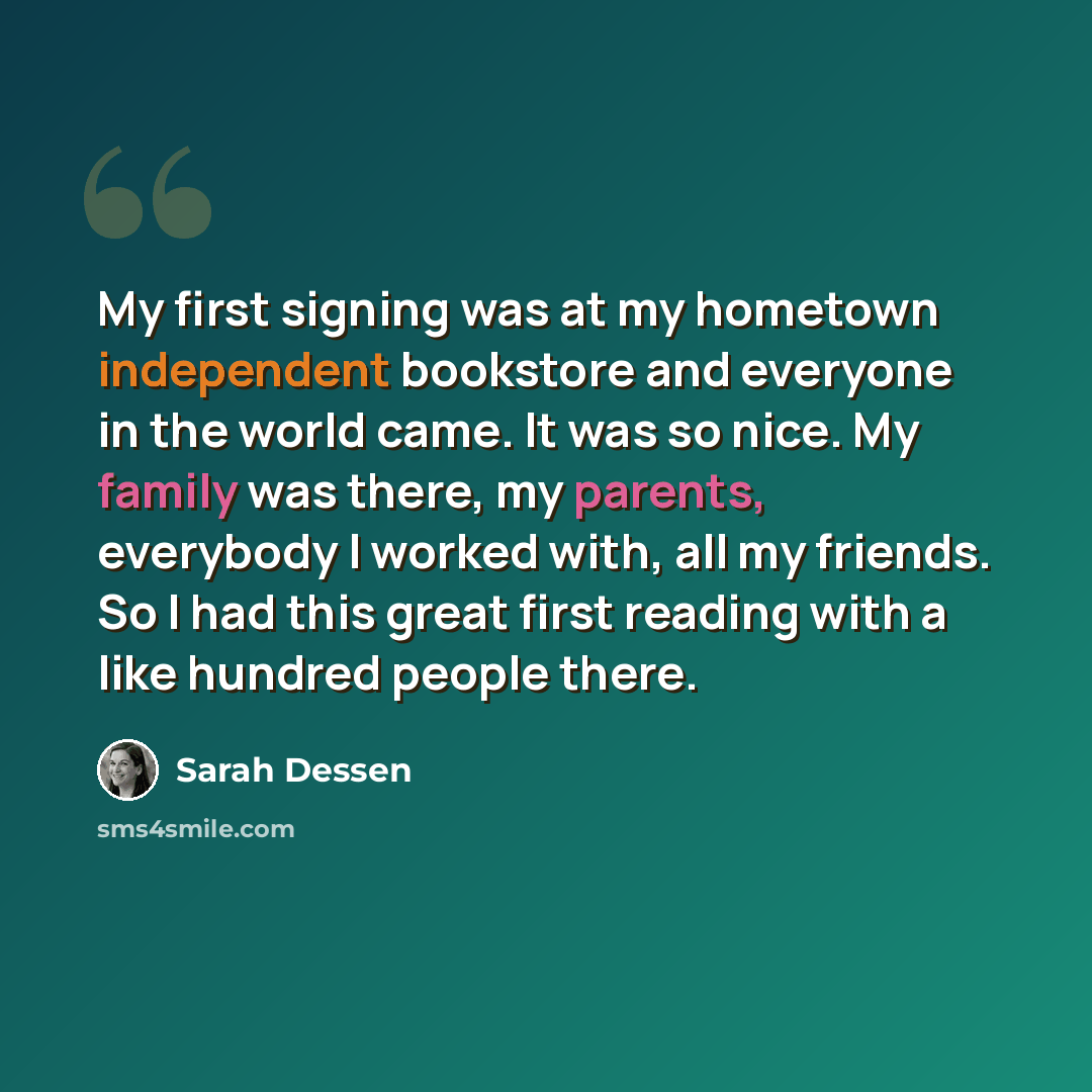 “My first signing was at my hometown independent bookstore and everyone in the world came. It was so nice. My family was there, my parents, everybody I worked with, all my friends. So I had this great first reading with a like hundred people there.” quote by Sarah Dessen