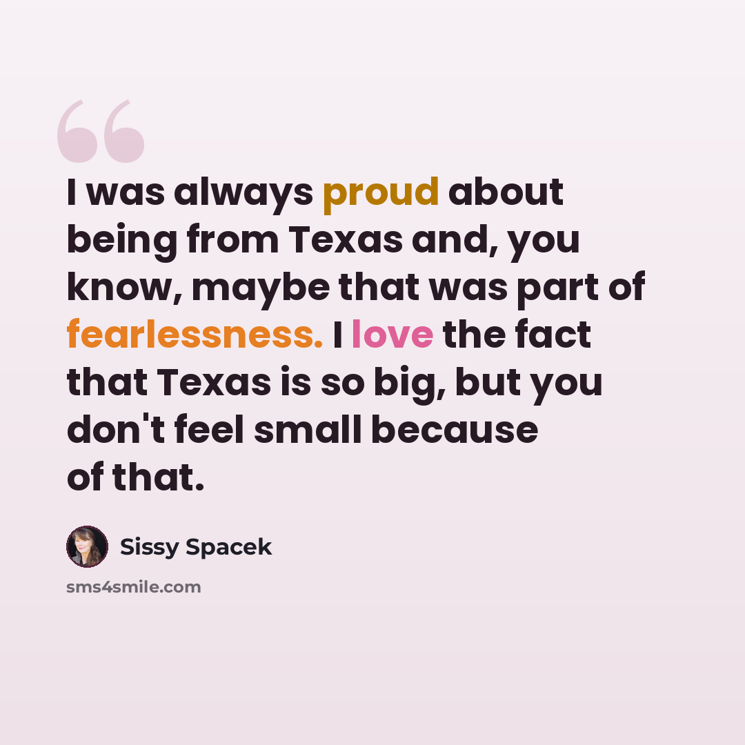 “I was always proud about being from Texas and, you know, maybe that was part of fearlessness. I love the fact that Texas is so big, but you don't feel small because of that.” quote by Sissy Spacek