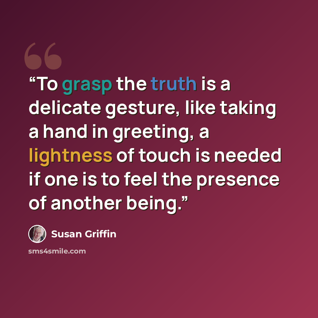 “To grasp the truth is a delicate gesture, like taking a hand in greeting, a lightness of touch is needed if one is to feel the presence of another being.” quote by Susan Griffin