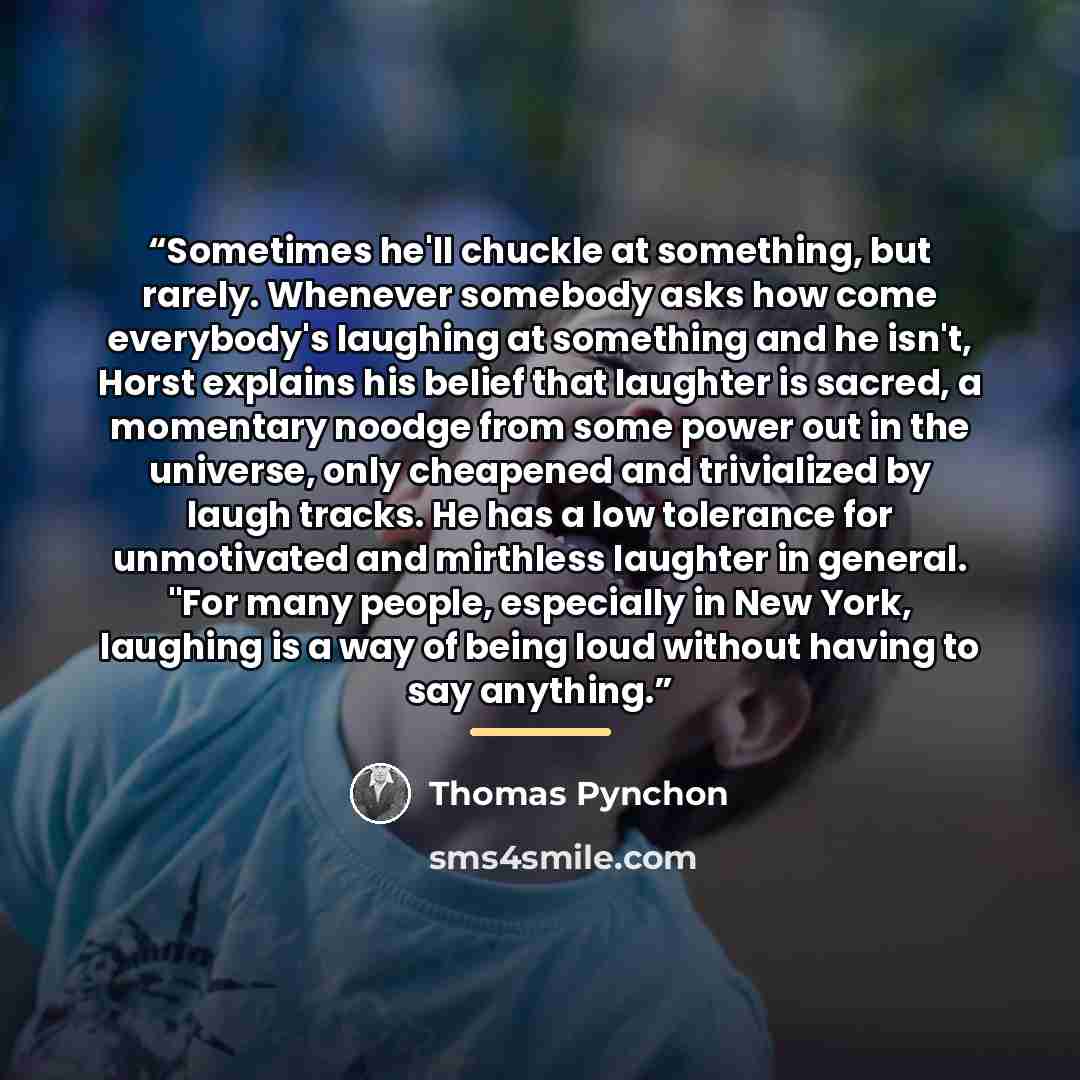 “Sometimes he'll chuckle at something, but rarely. Whenever somebody asks how come everybody's laughing at something and he isn't, Horst explains his belief that laughter is sacred, a momentary noodge from some power out in the universe, only cheapened and trivialized by laugh tracks. He has a low…” quote by Thomas Pynchon