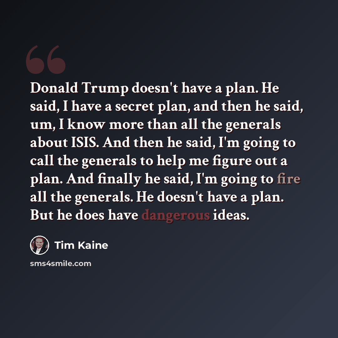 “Donald Trump doesn't have a plan. He said, I have a secret plan, and then he said, um, I know more than all the generals about ISIS. And then he said, I'm going to call the generals to help me figure out a plan. And finally he said, I'm going to fire all the generals. He doesn't have a plan. But…” quote by Tim Kaine