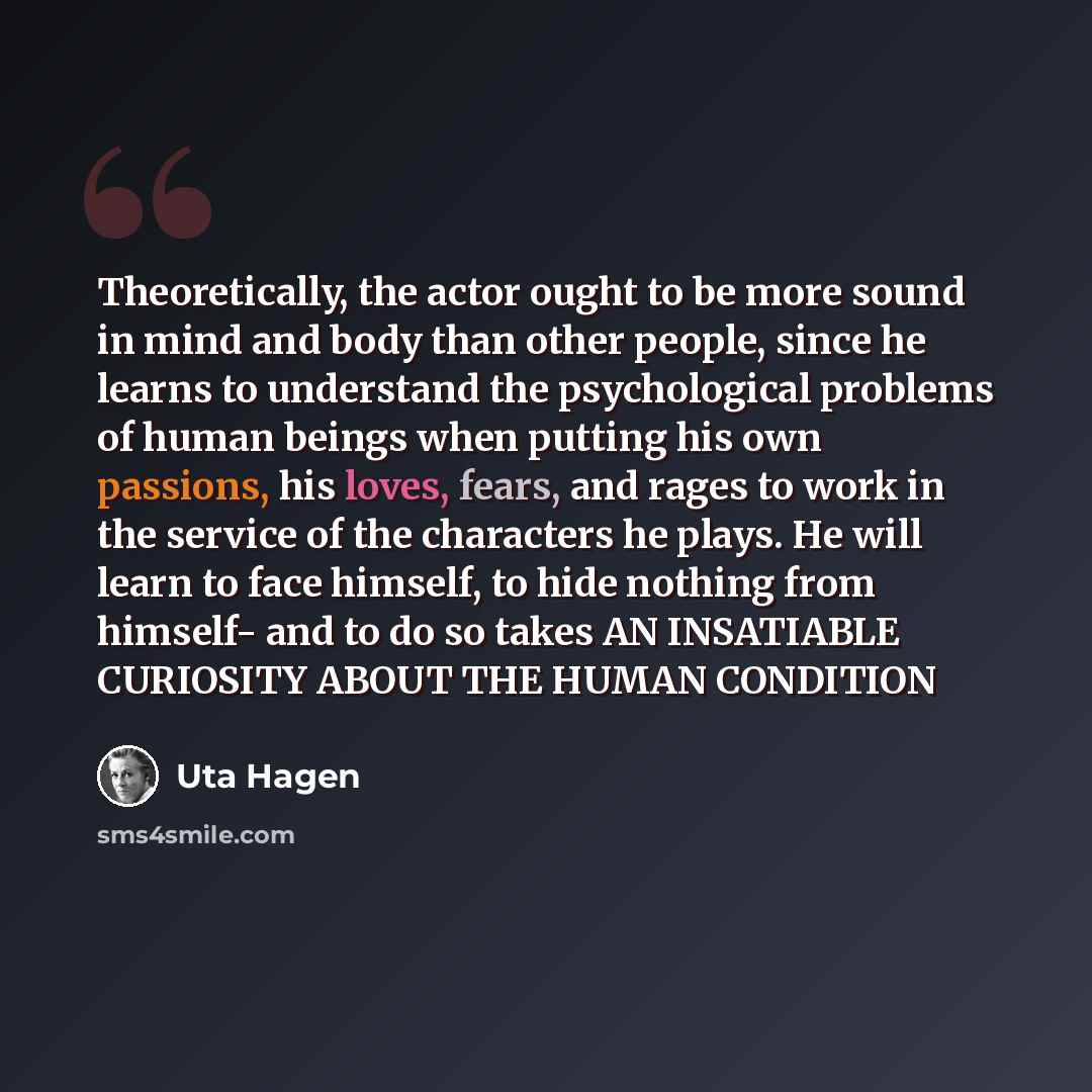 “Theoretically, the actor ought to be more sound in mind and body than other people, since he learns to understand the psychological problems of human beings when putting his own passions, his loves, fears, and rages to work in the service of the characters he plays. He will learn to face himself…” quote by Uta Hagen