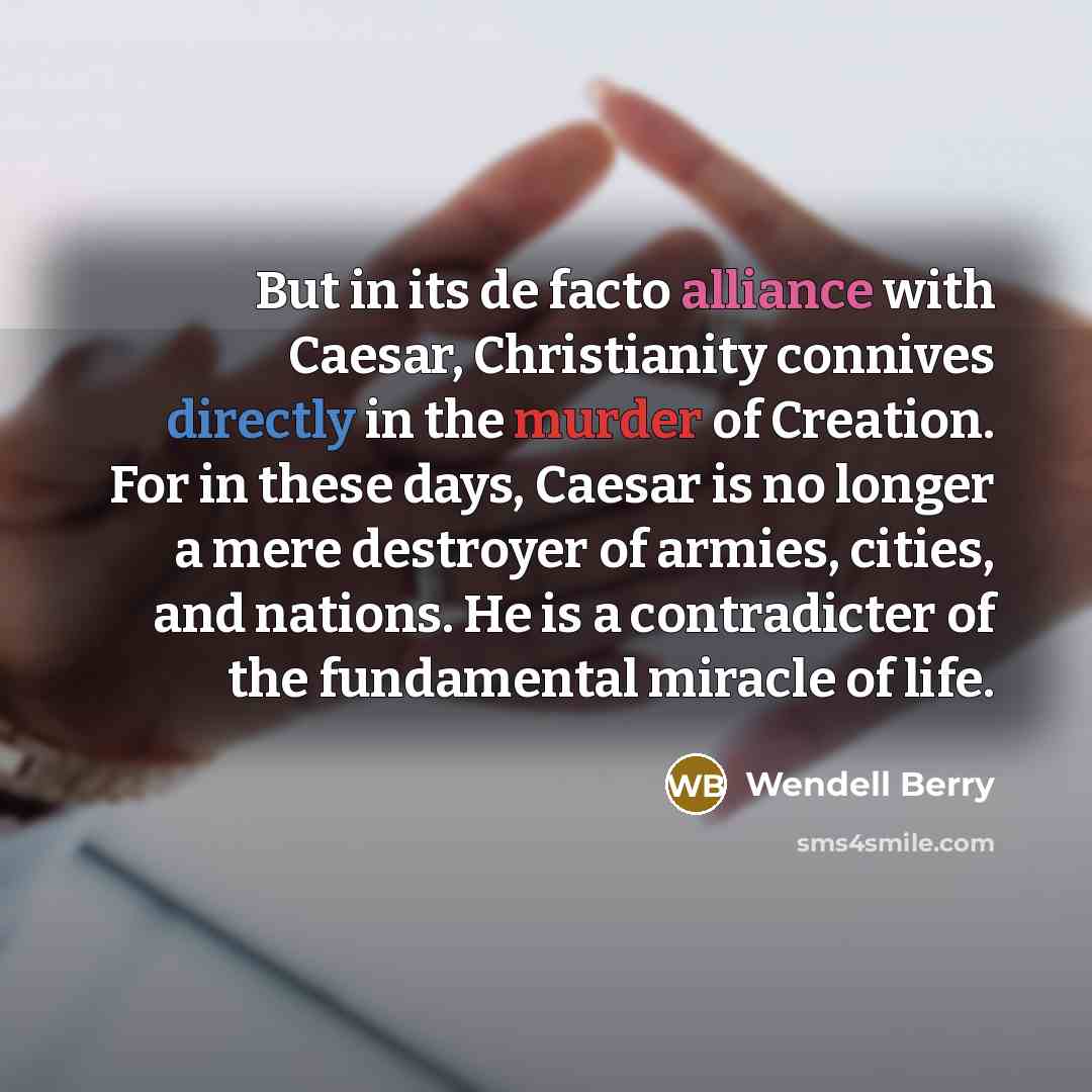 “But in its de facto alliance with Caesar, Christianity connives directly in the murder of Creation. For in these days, Caesar is no longer a mere destroyer of armies, cities, and nations. He is a contradicter of the fundamental miracle of life.” quote by Wendell Berry