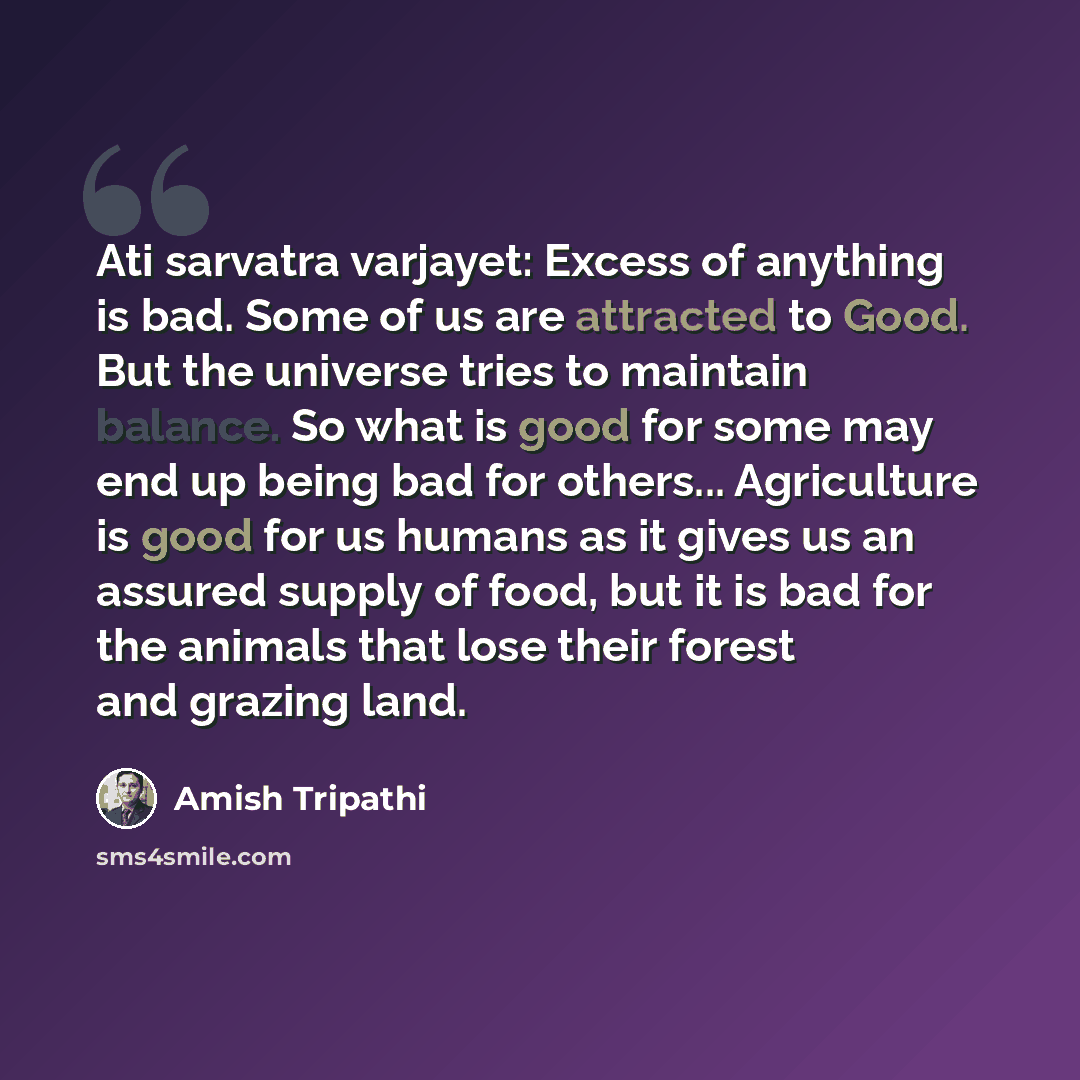 “Ati sarvatra varjayet: Excess of anything is bad. Some of us are attracted to Good. But the universe tries to maintain balance. So what is good for some may end up being bad for others... Agriculture is good for us humans as it gives us an assured supply of food, but it is bad for the animals that…” quote by Amish Tripathi
