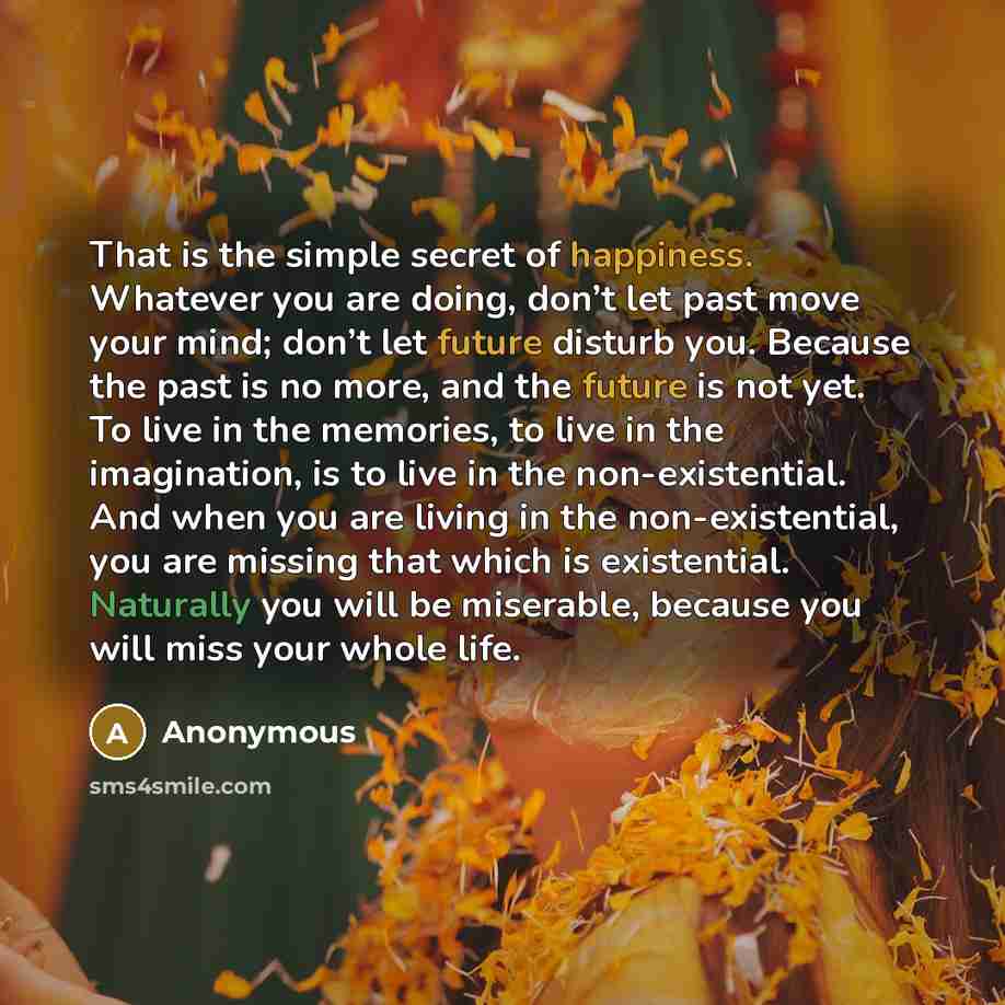“That is the simple secret of happiness. Whatever you are doing, don’t let past move your mind; don’t let future disturb you. Because the past is no more, and the future is not yet. To live in the memories, to live in the imagination, is to live in the non-existential. And when you are living in…” quote by Anonymous