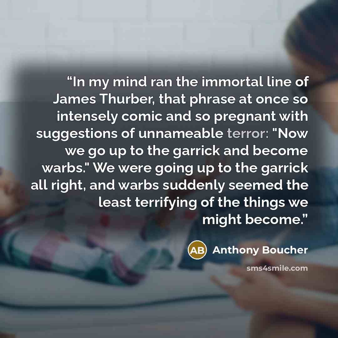 “In my mind ran the immortal line of James Thurber, that phrase at once so intensely comic and so pregnant with suggestions of unnameable terror: "Now we go up to the garrick and become warbs." We were going up to the garrick all right, and warbs suddenly seemed the least terrifying of the things…” quote by Anthony Boucher