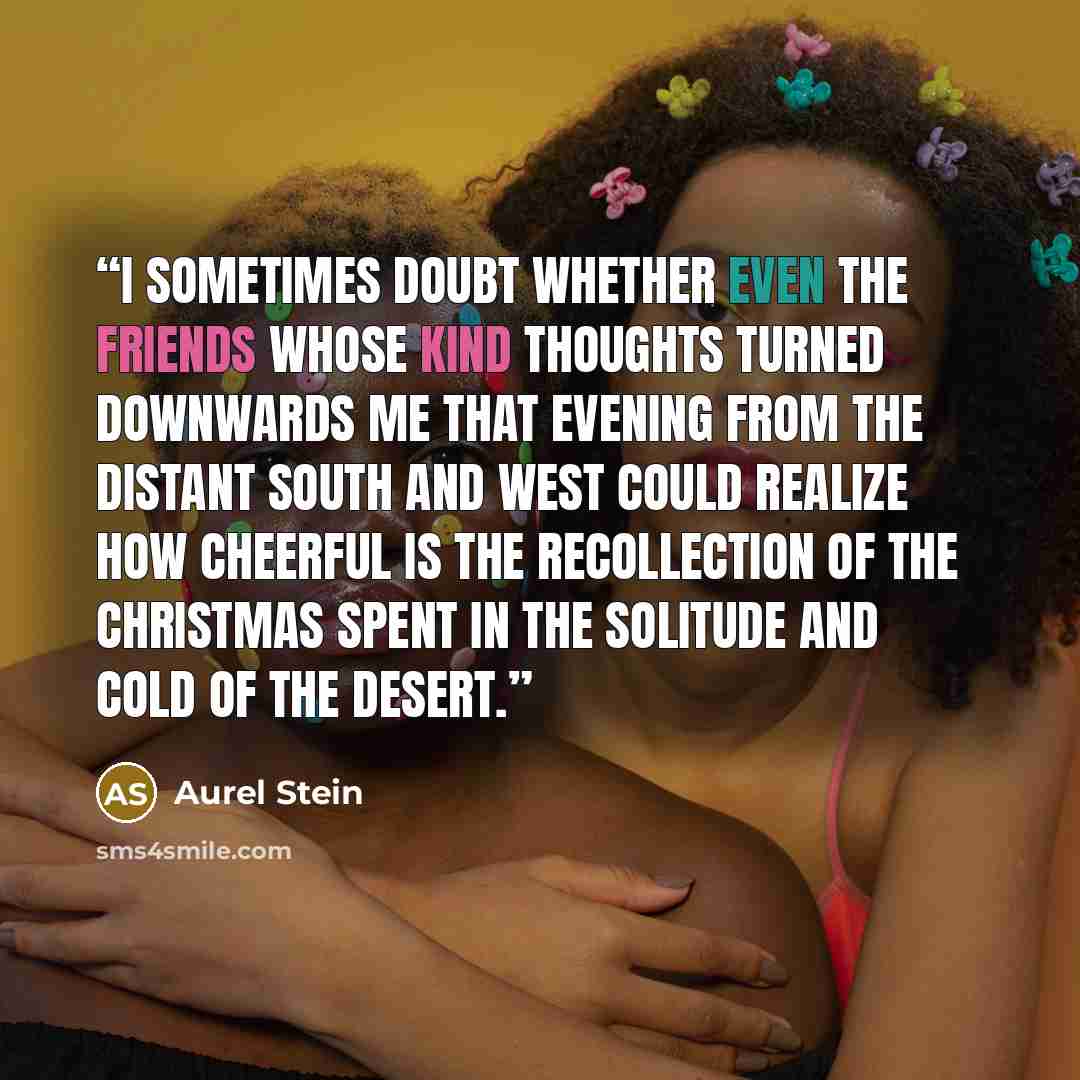 “I sometimes doubt whether even the friends whose kind thoughts turned downwards me that evening from the distant South and West could realize how cheerful is the recollection of the Christmas spent in the solitude and cold of the desert.” quote by Aurel Stein