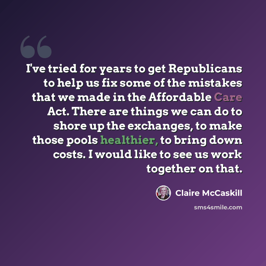 “I've tried for years to get Republicans to help us fix some of the mistakes that we made in the Affordable Care Act. There are things we can do to shore up the exchanges, to make those pools healthier, to bring down costs. I would like to see us work together on that.” quote by Claire McCaskill