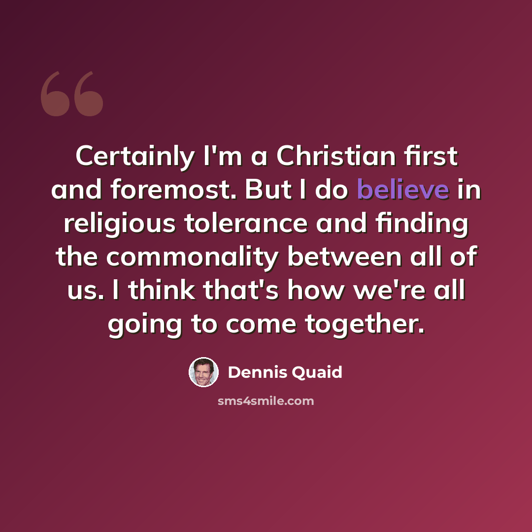 “Certainly I'm a Christian first and foremost. But I do believe in religious tolerance and finding the commonality between all of us. I think that's how we're all going to come together.” quote by Dennis Quaid