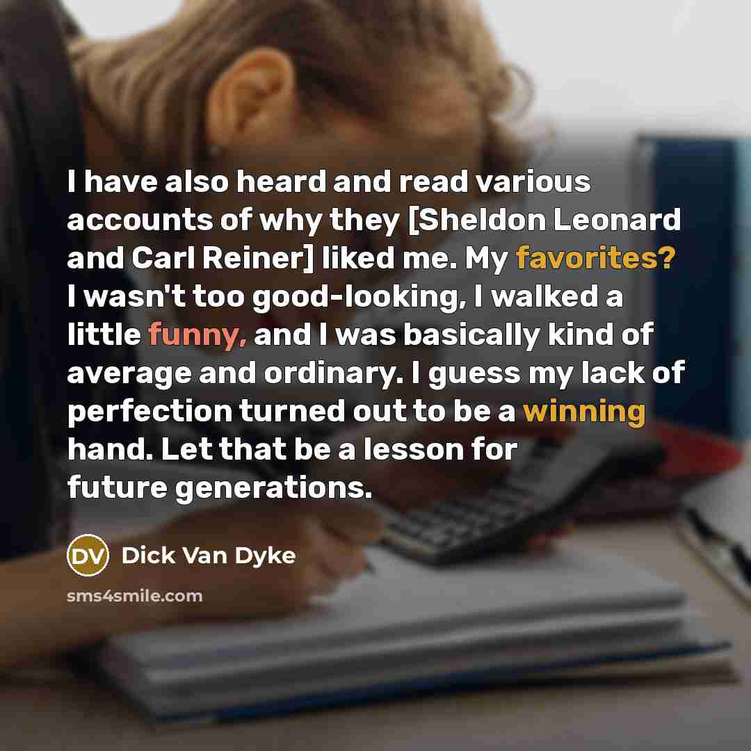“I have also heard and read various accounts of why they [Sheldon Leonard and Carl Reiner] liked me. My favorites? I wasn't too good-looking, I walked a little funny, and I was basically kind of average and ordinary. I guess my lack of perfection turned out to be a winning hand. Let that be a…” quote by Dick Van Dyke
