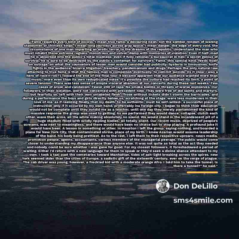 “Fame requires every kind of excess. I mean true fame, a devouring neon, not the somber renown of waning statesmen or chinless kings. I mean long journeys across gray space. I mean danger, the edge of every void, the circumstance of one man imparting an erotic terror to the dreams of the republic…” quote by Don DeLillo