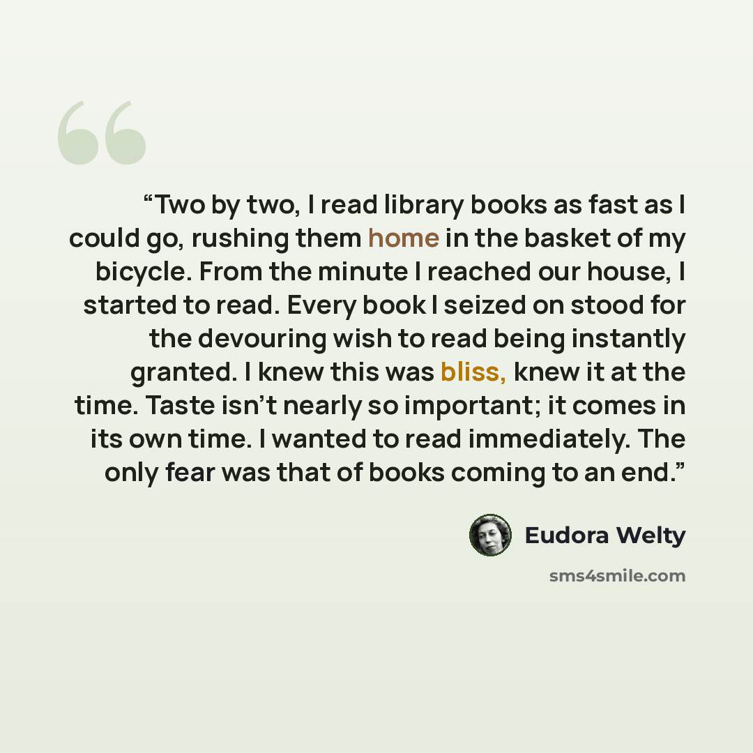 “Two by two, I read library books as fast as I could go, rushing them home in the basket of my bicycle. From the minute I reached our house, I started to read. Every book I seized on stood for the devouring wish to read being instantly granted. I knew this was bliss, knew it at the time. Taste…” quote by Eudora Welty