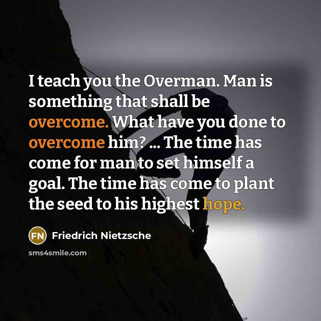 “I teach you the Overman. Man is something that shall be overcome. What have you done to overcome him? ... The time has come for man to set himself a goal. The time has come to plant the seed to his highest hope.” quote by Friedrich Nietzsche