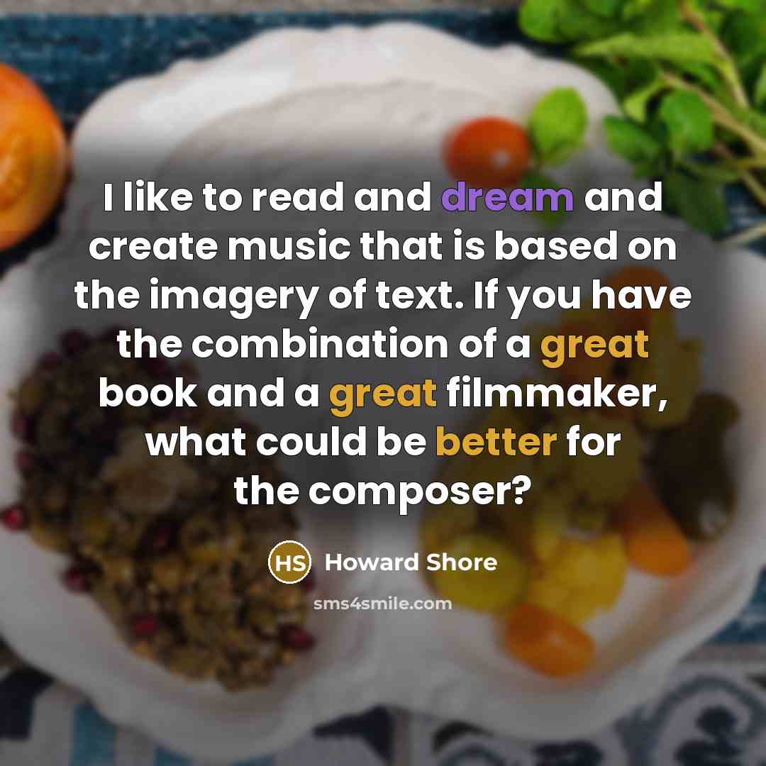 “I like to read and dream and create music that is based on the imagery of text. If you have the combination of a great book and a great filmmaker, what could be better for the composer?” quote by Howard Shore