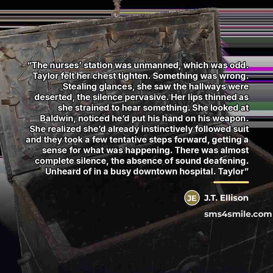 “The nurses’ station was unmanned, which was odd. Taylor felt her chest tighten. Something was wrong. Stealing glances, she saw the hallways were deserted, the silence pervasive. Her lips thinned as she strained to hear something. She looked at Baldwin, noticed he’d put his hand on his weapon. She…” quote by J.T. Ellison