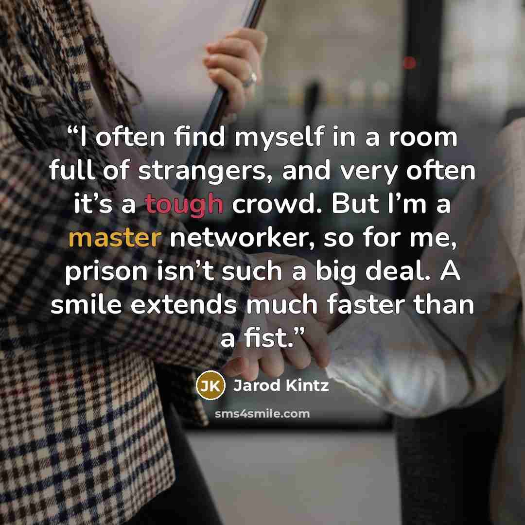 “I often find myself in a room full of strangers, and very often it’s a tough crowd. But I’m a master networker, so for me, prison isn’t such a big deal. A smile extends much faster than a fist.” quote by Jarod Kintz
