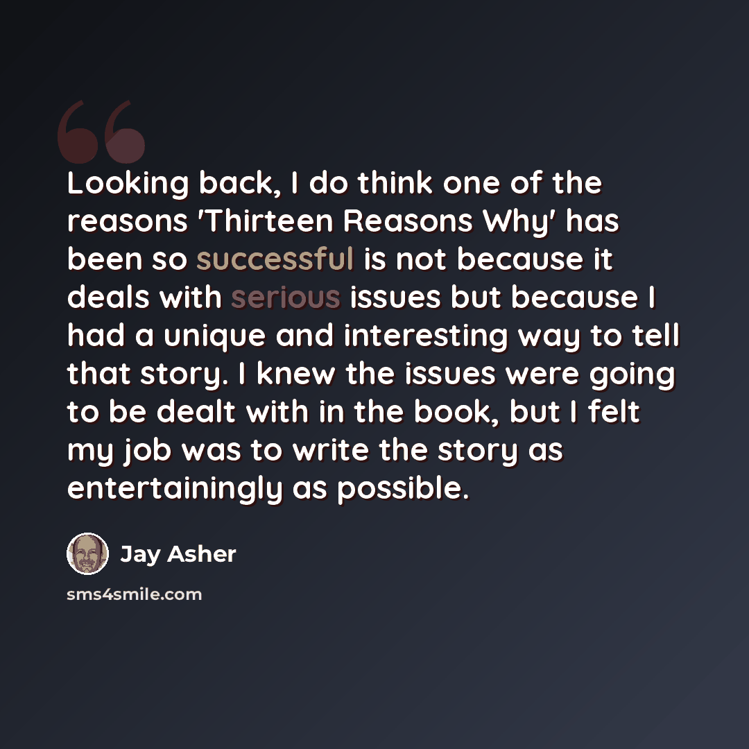 “Looking back, I do think one of the reasons 'Thirteen Reasons Why' has been so successful is not because it deals with serious issues but because I had a unique and interesting way to tell that story. I knew the issues were going to be dealt with in the book, but I felt my job was to write the…” quote by Jay Asher