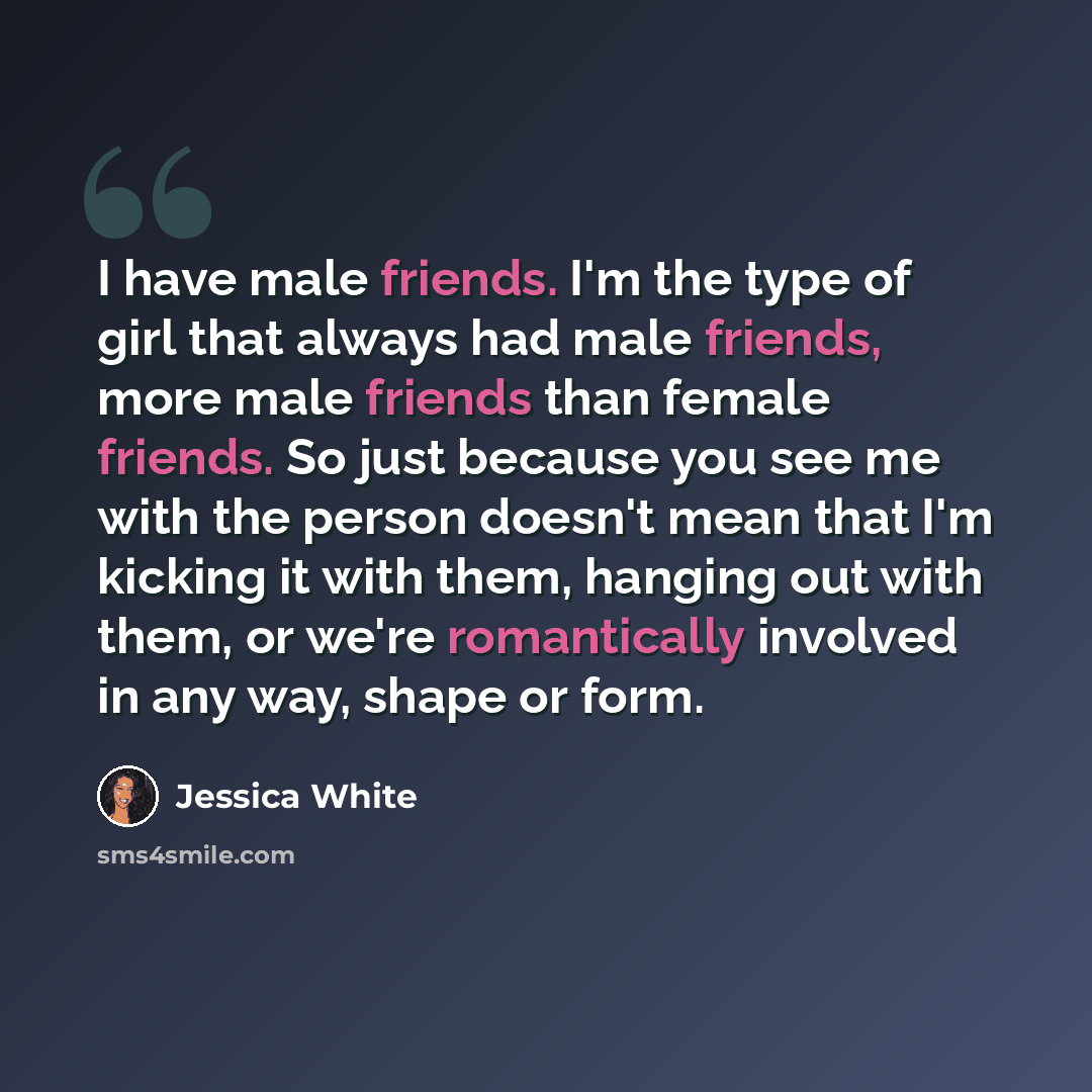 “I have male friends. I'm the type of girl that always had male friends, more male friends than female friends. So just because you see me with the person doesn't mean that I'm kicking it with them, hanging out with them, or we're romantically involved in any way, shape or form.” quote by Jessica White