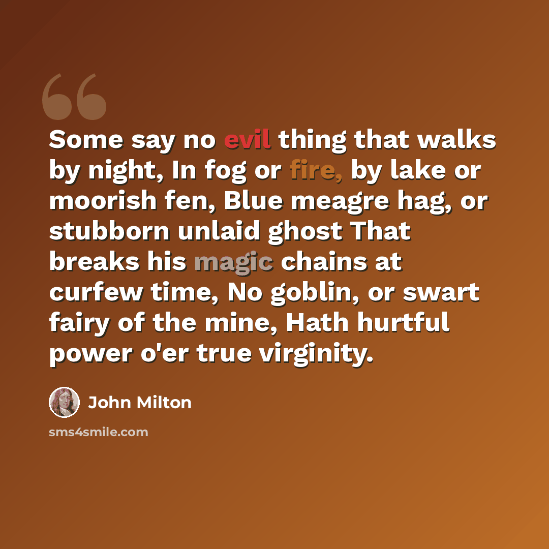 “Some say no evil thing that walks by night, In fog or fire, by lake or moorish fen, Blue meagre hag, or stubborn unlaid ghost That breaks his magic chains at curfew time, No goblin, or swart fairy of the mine, Hath hurtful power o'er true virginity.” quote by John Milton
